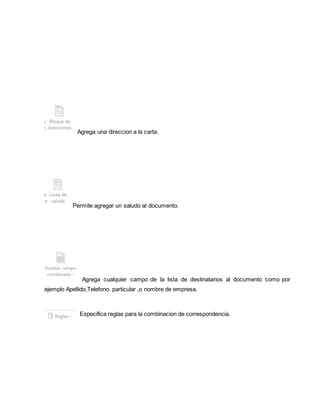 Agrega una direccion a la carta. 
Permite agregar un saludo al documento. 
Agrega cualquier campo de la lista de destinatarios al documento como por 
ejemplo Apellido,Telefono particular ,o nombre de empresa. 
Especifica reglas para la combinacion de correspondencia. 
 