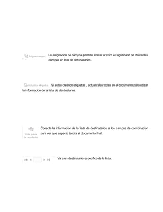 La asignacion de campos permite indicar a word el significado de diferentes 
campos en lista de destinatarios . 
Si estas creando etiquetas , actualicelas todas en el documento para utlizar 
la informacion de la lista de destinatarios. 
Conecta la informacion de la lista de destinatarios a los campos de combinacion 
para ver que aspecto tendra el documento final, 
Va a un destinatario especifico de la lista. 
 