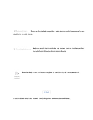 Busca un destinatario especifico y salta al documento de ese usuario para 
visualisarlo en vista previa. 
Indica a word como controlar los errores que se puedan producir 
durante la combinacion de correspondencia. 
Permite elegir como se desea completar la combiancion de correspondencia. 
El boton revisar sirve para la letra comp ortogarafia ,sinonimos,el idioma etc… 
 