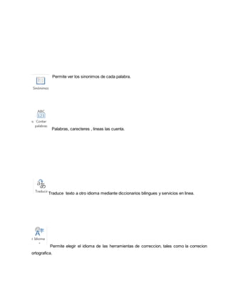 Permite ver los sinonimos de cada palabra. 
Palabras, carecteres , lineas las cuenta. 
Traduce texto a otro idioma mediante diccionarios bilingues y servicios en linea. 
Permite elegir el idioma de las herramientas de correccion, tales como la correcion 
ortografica. 
 