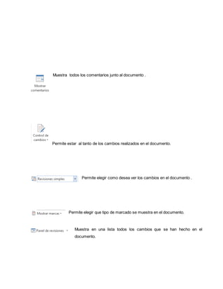 Muestra todos los comentarios junto al documento . 
Permite estar al tanto de los cambios realizados en el documento. 
Permite elegir como desea ver los cambios en el documento . 
Permite elegir que tipo de marcado se muestra en el documento. 
Muestra en una lista todos los cambios que se han hecho en el 
documento. 
 