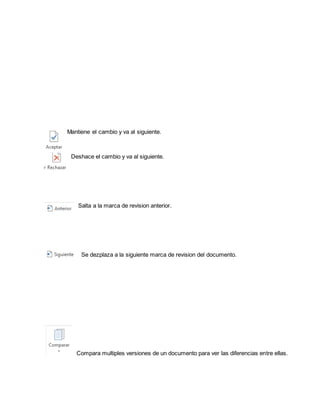 Mantiene el cambio y va al siguiente. 
Deshace el cambio y va al siguiente. 
Salta a la marca de revision anterior. 
Se dezplaza a la siguiente marca de revision del documento. 
Compara multiples versiones de un documento para ver las diferencias entre ellas. 
 