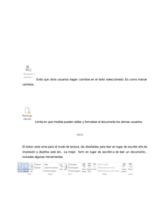 Evita que otros usuarios hagan cambios en el texto seleccionado. Es como marcar 
cambios. 
Limita en que medida pueden editar y formatear el documento los demas usuarios. 
El boton vista sirve para el modo de lectura, dis diseñadas para leer en lugar de escribir.eño de 
impresión y diseños web etc.. La mejor form en lugar de escribir.a de leer un documento , 
incluidas algunas herramientas 
 