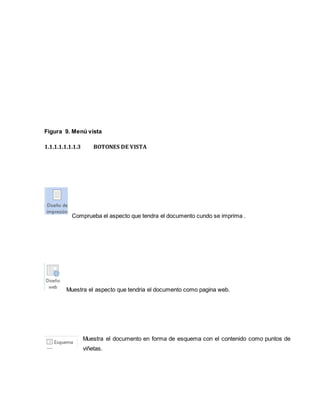 Figura 9. Menú vista 
1.1.1.1.1.1.1.3 BOTONES DE VISTA 
Comprueba el aspecto que tendra el documento cundo se imprima . 
Muestra el aspecto que tendria el documento como pagina web. 
Muestra el documento en forma de esquema con el contenido como puntos de 
viñetas. 
 
