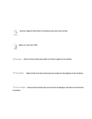Acerca o aleja el documento a la distancia que sea mas comoda. 
Aplica un zoom del 100%. 
Acerca el documento para poder ver toda la pagina en la ventana. 
Aleja la vista en el documento para que pueda ver dos paginas en las ventanas. 
Acerca el documento para que el ancho de lapagina coincida con el ancho de 
la ventana. 
 