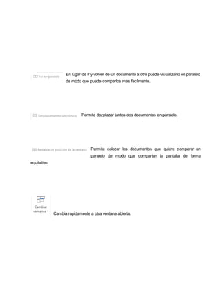 En lugar de ir y volver de un documento a otro puede visualizarlo en paralelo 
de modo que puede comparlos mas facilmente. 
Permite dezplazar juntos dos documentos en paralelo. 
Permite colocar los documentos que quiere comparar en 
paralelo de modo que compartan la pantalla de forma 
equitativo. 
Cambia rapidamente a otra ventana abierta. 
 