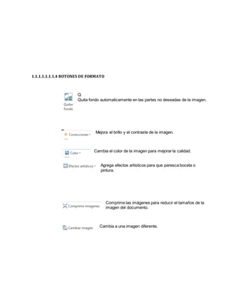 1.1.1.1.1.1.1.4 BOTONES DE FORMATO 
Q 
Quita fondo automaticamente en las partes no deseadas de la imagen. 
Mejora el brillo y el contraste de la imagen. 
Cambia el color de la imagen para mejorar la calidad. 
Agrega efectos artisticos para que paresca boceta o 
pintura. 
Comprime las imágenes para reducir el tamaños de la 
imagen del documento. 
Cambia a una imagen diferente. 
 
