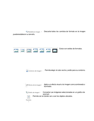 Descarta todos los cambios de formato en la imagen 
puederestablecer su tamaño. 
Estos son estilos de formatos. 
Permite elegir el color ancho y estilo para su contorno. 
Aplica un efecto visual a la imagen como sombreado o 
iluminado. 
Convierte Las imágenes seleccionadas en un grafico de 
word art. 
Permite ver en donde van a ser los objetos ubicados. 
 
