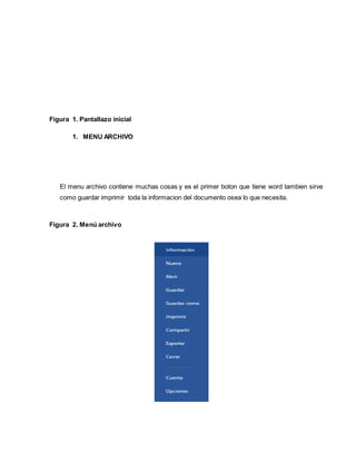 Figura 1. Pantallazo inicial 
1. MENU ARCHIVO 
El menu archivo contiene muchas cosas y es el primer boton que tiene word tambien sirve 
como guardar imprimir toda la informacion del documento osea lo que necesita. 
Figura 2. Menú archivo 
 