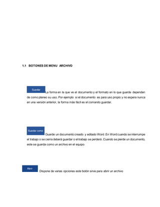 1.1 BOTONES DE MENU ARCHIVO 
La forma en la que ve el documento y el formato en lo que guarde dependen 
de como planeo su uso. Por ejemplo si el documento es para uso propio y no espera nunca 
en una versión anterior, la forma más fácil es el comando guardar. 
Guarde un documento creado y editado Word .En Word cuando se interrumpe 
el trabajo o se cierra deberá guardar o el trabajo se perderá .Cuando se pierde un documento, 
este se guarda como un archivo en el equipo. 
Dispone de varias opciones este botón sirve para abrir un archivo 
 