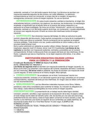 sostenida, centrado a 3 cm del borde superior de la hoja. Los términos se escriben con
mayúscula sostenida seguidos de dos puntos y en orden alfabético. La definición
correspondiente se inicia con minúscula, si ocupa más de un renglón, el segundo y
subsiguientes comienzan contra el margen izquierdo. Su uso es opcional.
INTRODUCCIÓN: En esta el autor presenta y señala la importancia, el origen (los
antecedentes teóricos y prácticos), los objetivos, los alcances, las limitaciones, la metodología
empleada, el significado que el estudio tiene en el avance del campo respectivo y su
aplicación en el área investigada. Se inicia con el título “introducción”, escrito con mayúscula
sostenida, centrado a 4 cm del borde superior de la hoja, sin numeración, o puede asignársele
el número cero seguido de punto. El texto se inicia a dos interlíneas contra el margen
izquierdo.
CAPÍTULOS: Son divisiones mayores del trabajo. En ellos se estructura la parte
central o desarrollo del documento. Cada capítulo corresponde a un tema de la investigación y
lleva un título que indica su contenido. Para la numeración de los capítulos se emplean
números arábigos. Toda división a su vez, puede subdividirse en otros niveles y sólo se
enumera hasta el tercer nivel.
De la cuarta subdivisión en adelante se pueden utilizar viñetas. Ejemplo: primer nivel 1
(capítulos), segundo nivel 1.1 (títulos), tercer nivel 1.1.1 (subtítulos). Los títulos de los
capítulos se escriben con mayúscula sostenida, centrados y precedidos por el numeral
correspondiente. El título no lleva punto final y se separa del texto por dos interlíneas. En los
títulos, cualquiera que sea su importancia, no se dejan espacios entre letras, ni se utiliza
subrayado.
INSTITUCIÓN EDUCATIVA COLEGIO LOYOLA
PARA LA CIENCIA Y LA INNOVACIÓN
Creada por Resolución N° 00003 de Enero 5 de 2010.
DANE: 105001025984 NIT: 900339251-3
Los títulos de segundo nivel se escriben con mayúscula sostenida al margen izquierdo; no
llevan punto final y se presentan a dos espacios del numeral, separados del texto o contenido
por dos interlíneas. Del tercer nivel en adelante, los títulos se escriben con mayúscula inicial
y punto seguido. El texto continúa en el mismo renglón. Mirar ejemplo.
CONCLUSIONES: Se encabezan con el título “conclusiones” escrito con
mayúscula sostenida, centrado a 4 cm del borde superior de la hoja, precedido por el numeral
correspondiente y separado del texto por dos interlíneas. En ningún caso se deben confundir
con las recomendaciones.
BIBLIOGRAFÍA: son los diferentes materiales impresos como libros, folletos,
periódicos, entre otros consultados para sustentar el trabajo. Su inclusión es obligatoria en
todo trabajo. Cada referencia bibliográfica se inicia contra el margen izquierdo.
PRESENTACIÓN: La presentación de un trabajo escrito debe lograr claridad,
concisión, precisión, sencillez y vigor expresivo en la exposición de la idea. El papel a utilizar
en todo trabajo escrito debe ser tamaño carta o A4, Se escribe por una sola cara de la hoja,
preferiblemente de color blanco, todas la hojas deben conservar el mismo tamaño y color. Se
escribe a una interlínea y los títulos se separan de sus contenidos con doble interlínea. Se
recomienda la letra Arial 12 o Time New Roman 14 color negro. EJEMPLO DE
NOMENCLATURA:
1. PRESENTACIÓN DE TESIS, TRABAJOS DE GRADO Y TRABAJOS DE
INVESTIGACIÓN
1.1 OBJETO
1.2 DEFINICIONES
 