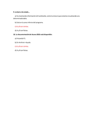 9. La barra de estado...
a) Va mostrandoinformaciónútil cambiante,comolavistaenque estamosvisualizandouna
determinadatabla.
b) Está enla zona inferiordel programa.
c) A y B son ciertas.
d) A y B sonfalsas.
10. La documentaciónde Access2010 está disponible:
a) PulsandoF1.
b) En Archivo> Ayuda.
c) A y B son ciertas.
d) A y B sonfalsas.
 