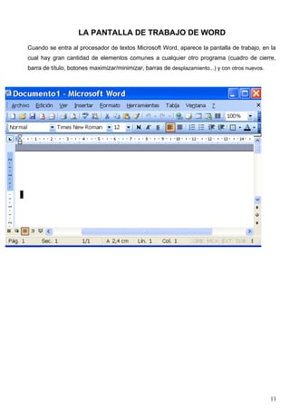 LA PANTALLA DE TRABAJO DE WORD 
Cuando se entra al procesador de textos Microsoft Word, aparece la pantalla de trabajo, en la 
cual hay gran cantidad de elementos comunes a cualquier otro programa (cuadro de cierre, 
barra de título, botones maximizar/minimizar, barras de desplazamiento...) y con otros nuevos. 
11 
 