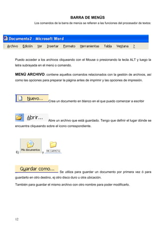 BARRA DE MENÚS 
Los comandos de la barra de menús se refieren a las funciones del procesador de textos: 
Puedo acceder a los archivos cliqueando con el Mouse o presionando la tecla ALT y luego la 
letra subrayada en el menú o comando. 
MENÚ ARCHIVO: contiene aquellos comandos relacionados con la gestión de archivos, así 
como las opciones para preparar la página antes de imprimir y las opciones de impresión. 
Crea un documento en blanco en el que puedo comenzar a escribir 
Abre un archivo que está guardado. Tengo que definir el lugar dónde se 
encuentra cliqueando sobre el icono correspondiente. 
Ej: y 
Se utiliza para guardar un documento por primera vez ó para 
guardarlo en otro destino, ej otro disco duro u otra ubicación. 
También para guardar el mismo archivo con otro nombre para poder modificarlo. 
12 
 