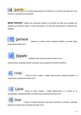 Se utiliza para guardar los cambios en un archivo que abrimos o que 
creamos y guardamos previamente. 
MENÚ EDICIÓN: contiene los comandos relativos a la edición de texto como pueden ser 
aquellos que permiten copiar o mover información, así como las de búsqueda y sustitución de 
palabras. 
Deshace la última acción realizada también se puede hacer 
pulsando las teclas ctrl+z. 
Mediante este comando puedo rehacer lo que 
deshice antes, realizada también se puede hacer pulsando las teclas ctrl+Shift+z.. 
Corta un texto, imagen u objeto seleccionado, realizada también se 
puede hacer pulsando las teclas ctrl+x. 
Copia un texto, imagen u objeto seleccionado y lo coloca en el 
portapapeles, realizada también se puede hacer pulsando las teclas ctrl+c. 
Pega en el lugar indicado lo que antes copiamos o cortamos, realizada 
también se puede hacer pulsando las teclas ctrl+v. 
13 
 