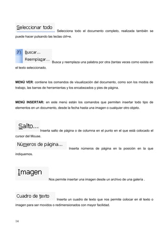 Selecciona todo el documento completo, realizada también se 
puede hacer pulsando las teclas ctrl+e. 
Busca y reemplaza una palabra por otra (tantas veces como exista en 
el texto seleccionado. 
MENÚ VER: contiene los comandos de visualización del documento, como son los modos de 
trabajo, las barras de herramientas y los encabezados y pies de página. 
MENÚ INSERTAR: en este menú están los comandos que permiten insertar todo tipo de 
elementos en un documento, desde la fecha hasta una imagen o cualquier otro objeto. 
Inserta salto de página o de columna en el punto en el que está colocado el 
cursor del Mouse. 
Inserta números de página en la posición en la que 
indiquemos. 
Nos permite insertar una imagen desde un archivo de una galería . 
Inserta un cuadro de texto que nos permite colocar en él texto o 
imagen para ser movidos o redimensionados con mayor facilidad. 
14 
 