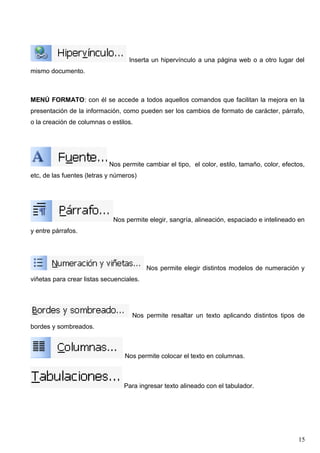 Inserta un hipervínculo a una página web o a otro lugar del 
mismo documento. 
MENÚ FORMATO: con él se accede a todos aquellos comandos que facilitan la mejora en la 
presentación de la información, como pueden ser los cambios de formato de carácter, párrafo, 
o la creación de columnas o estilos. 
Nos permite cambiar el tipo, el color, estilo, tamaño, color, efectos, 
etc, de las fuentes (letras y números) 
Nos permite elegir, sangría, alineación, espaciado e intelineado en 
y entre párrafos. 
Nos permite elegir distintos modelos de numeración y 
viñetas para crear listas secuenciales. 
Nos permite resaltar un texto aplicando distintos tipos de 
bordes y sombreados. 
Nos permite colocar el texto en columnas. 
Para ingresar texto alineado con el tabulador. 
15 
 