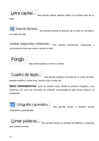 Nos permite colocar distintos estilos a la primera letra de un 
texto. 
Nos permite cambiar la dirección de un texto en una tabla o 
un cuadro de texto 
Nos permite intercambiar mayúsculas y 
minúsculas sin tener que volver a escribir el texto. 
Nos permite aplicar un fondo a un texto. 
Nos permite modificar el formato de un cuadro de texto, 
ejemplo modificar o quitar línea, cambiar color o fondo, etc. 
MENÚ HERRAMIENTAS: como su nombre indica, facilita el corrector ortográfico y los 
sinónimos, así como los comandos de combinar correspondencia para envíos masivos de 
información. 
Nos permite revisar y modificar errores 
ortográficos y gramaticales. 
Nos permite conocer la cantidad de palabras o caracteres 
que contiene un texto. 
16 
 
