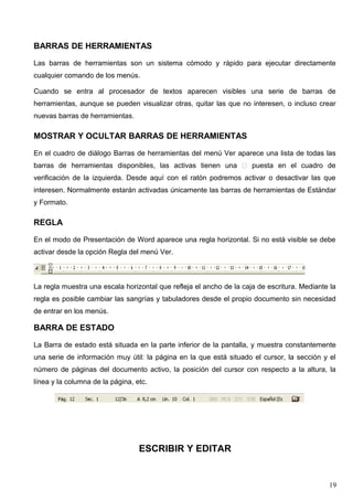 BARRAS DE HERRAMIENTAS 
Las barras de herramientas son un sistema cómodo y rápido para ejecutar directamente 
cualquier comando de los menús. 
Cuando se entra al procesador de textos aparecen visibles una serie de barras de 
herramientas, aunque se pueden visualizar otras, quitar las que no interesen, o incluso crear 
nuevas barras de herramientas. 
MOSTRAR Y OCULTAR BARRAS DE HERRAMIENTAS 
En el cuadro de diálogo Barras de herramientas del menú Ver aparece una lista de todas las 
barras de herramientas disponibles, las activas tienen una  puesta en el cuadro de 
verificación de la izquierda. Desde aquí con el ratón podremos activar o desactivar las que 
interesen. Normalmente estarán activadas únicamente las barras de herramientas de Estándar 
y Formato. 
REGLA 
En el modo de Presentación de Word aparece una regla horizontal. Si no está visible se debe 
activar desde la opción Regla del menú Ver. 
La regla muestra una escala horizontal que refleja el ancho de la caja de escritura. Mediante la 
regla es posible cambiar las sangrías y tabuladores desde el propio documento sin necesidad 
de entrar en los menús. 
BARRA DE ESTADO 
La Barra de estado está situada en la parte inferior de la pantalla, y muestra constantemente 
una serie de información muy útil: la página en la que está situado el cursor, la sección y el 
número de páginas del documento activo, la posición del cursor con respecto a la altura, la 
línea y la columna de la página, etc. 
ESCRIBIR Y EDITAR 
19 
 