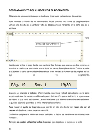 DESPLAZAMIENTO DEL CURSOR POR EL DOCUMENTO 
El tamaño de un documento puede ir desde una línea hasta varios cientos de páginas. 
Para moverse a través de los documentos, Word presenta una barra de desplazamiento 
vertical a la derecha de la ventana y otra de desplazamiento horizontal en la parte baja de la 
ventana. 
Para 
desplazarse arriba y abajo basta con presionar las flechas que aparece en los extremos o 
arrastrar el cuadro que se muestra en medio de las barras de desplazamiento. Cuando arrastre 
el cuadro de la barra de desplazamiento vertical Word indicará el número de las páginas por las 
que se va desplazando. 
Cuando se empieza a trabajar, Word muestra una línea vertical parpadeante en la parte 
superior del área de trabajo: es el llamado punto de inserción que va indicando el lugar en que 
se inserta lo que se va escribiendo. La línea horizontal que aparece al final del texto escrito es 
la guía de escritura que indica el límite inferior del documento. 
Para mover el punto de inserción para escribir en otro sitio basta con hacer clic con el 
mouse allí donde se quiera empezar a escribir. 
Cuando se desplaza el mouse en medio del texto, la flecha se transforma en un cursor con 
forma de . 
También se pueden utilizar las teclas de cursor para desplazar el cursor por el texto. 
20 
BARRAS DE DESPLAZAIENTO 
 