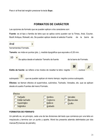 Para ir al final del renglón presionar la tecla Supr. 
FORMATOS DE CARÁCTER 
Las opciones de formato que se pueden aplicar a los caracteres son: 
Fuente: es el tipo o familia de letra que se aplica como pueden ser la Times, Arial, Courier, 
BooK Antiqua, Rokwell, etc. Se pueden aplicar desde el selector Fuente de la barra de 
herramientas Formato. 
Tamaño: se mide en puntos (pto. ), medida tipográfica que equivale a 0,35 mm. 
Se aplica desde el selector Tamaño de fuente de la barra de Formato. 
Estilo de fuente: se refiere a los modos de resaltar la letra: negrita , cursiva , 
subrayado , que se pueden aplicar al mismo tiempo: negrita cursiva subrayado. 
Efectos: se llaman efectos al superíndice, subíndice, Tachado, Versales, etc. que se aplican 
desde el cuadro Fuentes del menú Formato. 
FORMATOS DE PÁRRAFO 
Un párrafo es, en principio, cada una de las divisiones del texto que comienza por una letra en 
mayúscula y termina con un punto y aparte. Word los presenta además delimitados por dos 
marcas ¶ (marcas de párrafo). 
21 
 