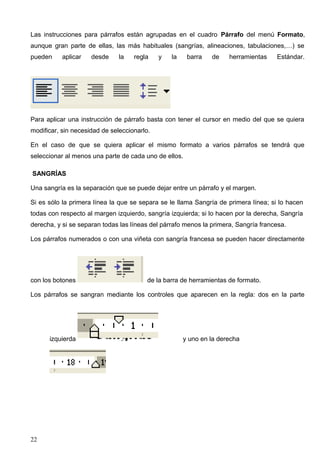Las instrucciones para párrafos están agrupadas en el cuadro Párrafo del menú Formato, 
aunque gran parte de ellas, las más habituales (sangrías, alineaciones, tabulaciones,…) se 
pueden aplicar desde la regla y la barra de herramientas Estándar. 
Para aplicar una instrucción de párrafo basta con tener el cursor en medio del que se quiera 
modificar, sin necesidad de seleccionarlo. 
En el caso de que se quiera aplicar el mismo formato a varios párrafos se tendrá que 
seleccionar al menos una parte de cada uno de ellos. 
SANGRÍAS 
Una sangría es la separación que se puede dejar entre un párrafo y el margen. 
Si es sólo la primera línea la que se separa se le llama Sangría de primera línea; si lo hacen 
todas con respecto al margen izquierdo, sangría izquierda; si lo hacen por la derecha, Sangría 
derecha, y si se separan todas las líneas del párrafo menos la primera, Sangría francesa. 
Los párrafos numerados o con una viñeta con sangría francesa se pueden hacer directamente 
con los botones de la barra de herramientas de formato. 
Los párrafos se sangran mediante los controles que aparecen en la regla: dos en la parte 
izquierda y uno en la derecha 
22 
 