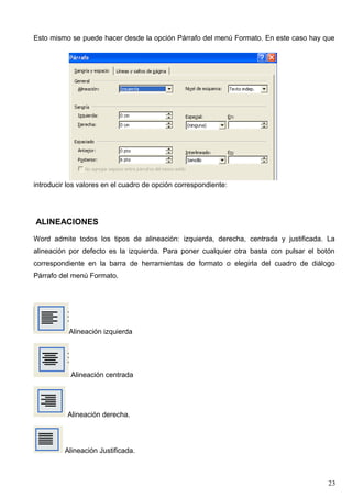 Esto mismo se puede hacer desde la opción Párrafo del menú Formato. En este caso hay que 
introducir los valores en el cuadro de opción correspondiente: 
ALINEACIONES 
Word admite todos los tipos de alineación: izquierda, derecha, centrada y justificada. La 
alineación por defecto es la izquierda. Para poner cualquier otra basta con pulsar el botón 
correspondiente en la barra de herramientas de formato o elegirla del cuadro de diálogo 
Párrafo del menú Formato. 
Alineación izquierda 
Alineación centrada 
Alineación derecha. 
Alineación Justificada. 
23 
 