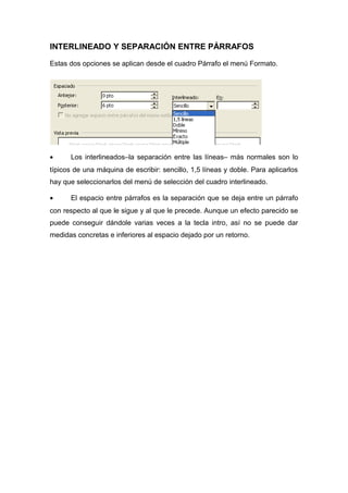 INTERLINEADO Y SEPARACIÓN ENTRE PÁRRAFOS 
Estas dos opciones se aplican desde el cuadro Párrafo el menú Formato. 
· Los interlineados–la separación entre las líneas– más normales son lo 
típicos de una máquina de escribir: sencillo, 1,5 líneas y doble. Para aplicarlos 
hay que seleccionarlos del menú de selección del cuadro interlineado. 
· El espacio entre párrafos es la separación que se deja entre un párrafo 
con respecto al que le sigue y al que le precede. Aunque un efecto parecido se 
puede conseguir dándole varias veces a la tecla intro, así no se puede dar 
medidas concretas e inferiores al espacio dejado por un retorno. 
 