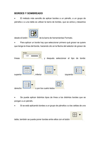BORDES Y SOMBREADO 
· El método más sencillo de aplicar bordes a un párrafo, a un grupo de 
párrafos o a una tabla es utilizar la barra de bordes, que se activa y desactiva 
desde el botón de la barra de herramientas Formato. 
· Para aplicar un borde hay que seleccionar primero qué grosor se quiere 
que tenga la línea del borde, haciendo clic en la flecha del selector de grosor de 
líneas , y después seleccionar el tipo de borde: 
superior , inferior , izquierdo , 
derecho o por los cuatro lados . 
· Se puede aplicar distintos tipos de línea a los distintos bordes que se 
pongan a un párrafo. 
· Si se está aplicando bordes a un grupo de párrafos o a las celdas de una 
tabla, también se puede poner bordes entre ellos con el botón . 
 