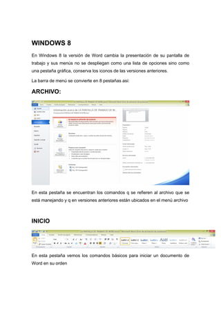 WINDOWS 8 
En Windows 8 la versión de Word cambia la presentación de su pantalla de 
trabajo y sus menús no se despliegan como una lista de opciones sino como 
una pestaña gráfica, conserva los iconos de las versiones anteriores. 
La barra de menú se convierte en 8 pestañas asi: 
ARCHIVO: 
En esta pestaña se encuentran los comandos q se refieren al archivo que se 
está manejando y q en versiones anteriores están ubicados en el menú archivo 
INICIO 
En esta pestaña vemos los comandos básicos para iniciar un documento de 
Word en su orden 
 