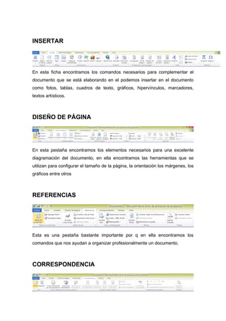 INSERTAR 
En esta ficha encontramos los comandos necesarios para complementar el 
documento que se está elaborando en el podemos insertar en el documento 
como fotos, tablas, cuadros de texto, gráficos, hipervínculos, marcadores, 
textos artísticos. 
DISEÑO DE PÁGINA 
En esta pestaña encontramos los elementos necesarios para una excelente 
diagramación del documento, en ella encontramos las herramientas que se 
utilizan para configurar el tamaño de la página, la orientación los márgenes, los 
gráficos entre otros 
REFERENCIAS 
Esta es una pestaña bastante importante por q en ella encontramos los 
comandos que nos ayudan a organizar profesionalmente un documento. 
CORRESPONDENCIA 
 