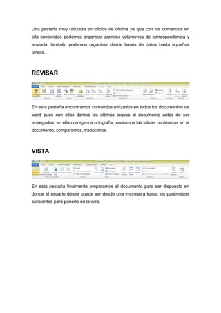 Una pestaña muy utilizada en oficios de oficina ya que con los comandos en 
ella contenidos podemos organizar grandes volúmenes de correspondencia y 
enviarla; también podemos organizar desde bases de datos hasta equeñas 
tareas. 
REVISAR 
En esta pestaña encontramos comandos utilizados en todos los documentos de 
word pues con ellos damos los últimos toques al documento antes de ser 
entregados, en ella corregimos ortografía, contamos las labras contenidas en el 
documento, comparamos, traducimos. 
VISTA 
En esta pestaña finalmente preparamos el documento para ser dispuesto en 
donde el usuario desee puede ser desde una impresora hasta los parámetros 
suficientes para ponerlo en la web. 
