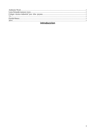 Ambiente Word..............................................................................................................................................1 
Luisa fernanda meneses reyes........................................................................................................................1 
Colegio técnico industrial jose elias puyana..............................................................................................1 
7-1..................................................................................................................................................................1 
Florida blanca.................................................................................................................................................1 
2014................................................................................................................................................................1 
introduccion 
5 
 