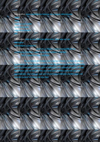 Demográfico: datos estadísticos básicos de un grupo determinado.
-edad
-sexo
-lugar en que habita
-nivel de estudio
-ingreso promedio
-etc.


Psicográfico: éste es mas difícil de determinar, tiene que ver con
ideologías
estereotipos y prejuicios
mitos Condiciones de uso: quien lo va a usar y como (necesidad de uso
condiciona el diseño), saber si es de uso público o privado.
Público: fácil y rápido Privado: confiable


Conclusión: Es una forma de trabajar mas o menos ordena, a la hora de encarar
un proyecto. No creo que sea la única forma de realizar un producto multimedia,
pero son unas pautas básicas para la realización de cualquier proyecto de este
tipo.Espero que les sea útil, mas que nada para aquellas personas que son
autodidactas, (que creo yo) que son las que mas problemas pueden tener a la
hora de encarar un trabajo de este tipo.
 