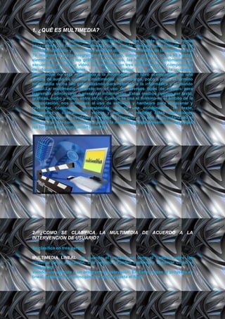 1. ¿QUÈ ES MULTIMEDIA?
Multimedia es la combinación o utilización de dos o más medios de forma
concurrente. El término multimedia sigue siendo confuso pues todavía no ha
sido bien definido y sus límites resultan difusos. Si a finales de la década de los
70, multimedia era la integración de voz, texto, datos y gráficos, en los 90 a estos
elementos se suman los gráficos interactivos, las imágenes en movimiento, las
secuencias de audio y vídeo, las imágenes en tres dimensiones, la composición
de documentos digitales y la realidad virtual. En principio, la cualidad
multimedial no está restringida a la informática: un libro acompañado de una
casete de audio es una obra multimedial, sin embargo, poco a poco, el término
multimedia se ha ido generalizando para referirse a la informática y al mundo
digital.La multimedia consiste en el uso de diversos tipos de medios para
transmitir, administrar o presentar información. Estos medios pueden ser texto,
gráficas, audio y video, entre otros. Cuando se usa el término en el ámbito de la
computación, nos referimos al uso de software y hardware para almacenar y
presentar contenidos, generalmente usando una combinación de texto,
fotografías e ilustraciones, videos y audio. En realidad estas aplicaciones
tecnológicas son la verdadera novedad al respecto, y lo que ha popularizado el
término, ya que como podemos inferir la multimedia está presente en casi todas
las formas de comunicación humana.




2. ¿COMO SE CLASIFICA LA MULTIMEDIA DE ACUERDO A LA
INTERVENCION DE USUARIO?

Se clasifica en tres partes:

MULTIMEDIA LINEAL: es cuando el usuario no tiene el control sobre las
acciones de la aplicación. Los usuarios Pueden sentarse y observar como si
estuvieran
Viendo una película o un programa de televisión. En Estos casos el proyecto es
lineal, empieza en el principio y se ejecuta hasta el final.
 