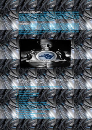 MULTIMEDIA INTERACTIVA: cuando se le permite al usuario controlar
      ciertos eventos de aplicación. este sistema de multimedia interactiva nos
      ayuda a que podamos infamarnos correctamente acerca de lo que
      estamos buscando, sea una casa una promoción de viajes, un local en
      especial o bien, nuestro resumen de cuenta.

      HIPERMEDIA: es cuando se le permite al usuario tener mayor control de
      la aplicación mediante un sistema de navegación. conjunto de métodos
      para escribir, diseñar, o componer contenidos que tengan texto, video,
      audio, mapas, etc., y que poseen interactividad con los usuarios.
      Ejemplos de hipermedia pueden ser la WWW, las películas en DVD, las
      presentaciones en Flash, etc.




3. ENUMERE ALGUNAS VENTAJAS DE LA MULTIMEDIA CON RESPECTO
A OTROS MEDIOS INFORMATIVOS.

Las ventajas de la multimedia con respecto a otros medios son:

      interactividad
      alfabetización audiovisual
      información multimedia
      versatibilidad
      motivación
      actividad mental continua e intensa
      aprendizajes (menor tiempo y esfuerzo)
      corrección inmediata
      entornos para la expresión y la creación.
      es muy divertido.
      mantiene la atención y el interés.
      facilita la atención.
      facilita la forma rápida de buscar inquietudes.
 