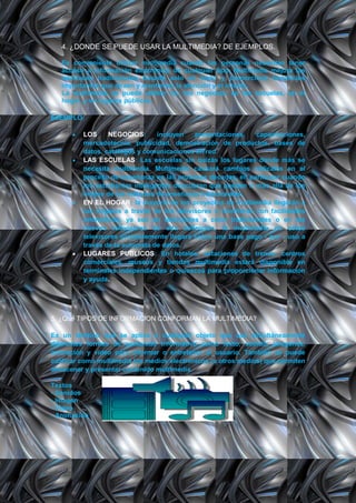 4. ¿DONDE SE PUEDE USAR LA MULTIMEDIA? DE EJEMPLOS.

   Es conveniente utilizar multimedia cuando las personas necesitan tener
   acceso a información electrónica de cualquier tipo. Multimedia mejora las
   interfaces tradicionales basada solo en texto y proporciona beneficios
   importantes que atraen y mantienes la atención y el interés.
   La multimedia se puede utilizar en: los negocios, en las escuelas, en el
   hogar, y en lugares públicos.

EJEMPLO:

          LOS      NEGOCIOS:      incluyen   presentaciones,   capacitaciones,
          mercadotecnia, publicidad, demostración de productos, bases de
          datos, catálogos y comunicaciones en red.
          LAS ESCUELAS: Las escuelas sin quizás los lugares donde más se
          necesita multimedia. Multimedia causará cambios radicales en el
          proceso de enseñanza en las próximas décadas, en particular cuando
          los estudiantes inteligentes descubran que pueden ir más allá de los
          límites de los métodos de enseñanza tradicionales.
          EN EL HOGAR: la mayoría de los proyectos de multimedia llegarán a
          los hogares a través de los televisores o monitores con facilidades
          interactivas, ya sea en televisores a color tradicionales o en los
          nuevos televisores de alta definición, la multimedia en estos
          televisores probablemente llegará sobre una base pago - por - uso a
          través de la autopista de datos.
          LUGARES PUBLICOS: En hoteles, estaciones de trenes, centros
          comerciales, museos y tiendas multimedia estará disponible en
          terminales independientes o quioscos para proporcionar información
          y ayuda.




5. ¿Qué TIPOS DE INFORMACION CONFORMAN LA MULTIMEDIA?

Es un término que se aplica a cualquier objeto que usa simultáneamente
diferentes formas de contenido informativo como texto, sonido, imágenes,
animación y video para informar o entretener al usuario. También se puede
calificar como multimedia los medios electrónicos (u otros medios) que permiten
almacenar y presentar contenido multimedia.

Textos
- Sonidos
- Imagen
- Video
- Animación
 