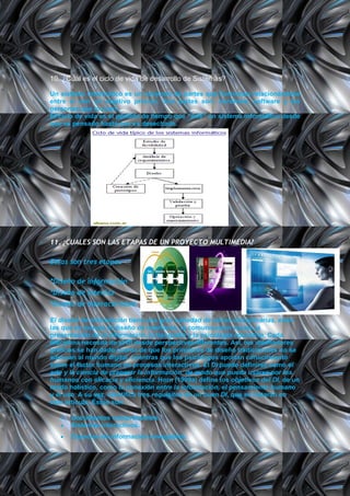 10. ¿Cuál es el ciclo de vida de desarrollo de Sistemas?

Un sistema informático es un conjunto de partes que funcionan relacionándose
entre sí con un objetivo preciso. Sus partes son: hardware, software y las
personas que lo usan.
El ciclo de vida es el período de tiempo que "vive" un sistema informático desde
que es pensado hasta que es desechado.




11. ¿CUALES SON LAS ETAPAS DE UN PROYECTO MULTIMEDIA?

Estas son tres etapas

*Diseño de información
*Diseño de interfaz
*Diseño de interactividad

El diseño de información tiene una gran variedad de raíces disciplinarias, entre
las que se incluye el diseño de interfaces, la comunicación visual, la
presentación de la información, la tipografía y la psicología educativa. Cada
disciplina necesita de el DI desde perspectivas diferentes. Así, los diseñadores
gráficos se han dado cuenta de que los principios de diseño tradicionales no se
adecuan al mundo digital, mientras que los psicólogos aportan conocimiento
sobre el factor humano en procesos interactivos. El DI puede definirse como el
arte y la ciencia de preparar la información, de modo que pueda usarse por los
humanos con eficacia y eficiencia. Horn (1999a) define los objetivos del DI, de un
modo holístico, como la conexión entre la información, el pensamiento humano
y el uso. A su vez, identifica tres requisitos de un buen DI, que se tratarán en
este artículo. Éstos son:

      Documentos comprensibles.
      Sistemas interactivos.
      Espacios de información navegables.
 