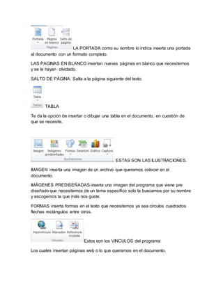 LA PORTADA como su nombre lo indica inserta una portada 
al documento con un formato completo. 
LAS PAGINAS EN BLANCO insertan nuevas páginas en blanco que necesitemos 
y se le hayan olvidado. 
SALTO DE PÁGINA. Salta a la página siguiente del texto. 
TABLA 
Te da la opción de insertar o dibujar una tabla en el documento, en cuestión de 
que se necesite. 
ESTAS SON LAS ILUSTRACIONES. 
IMAGEN inserta una imagen de un archivo que queramos colocar en el 
documento. 
IMÁGENES PREDISEÑADAS inserta una imagen del programa que viene pre 
diseñado que necesitemos de un tema específico solo la buscamos por su nombre 
y escogemos la que más nos guste. 
FORMAS inserta formas en el texto que necesitemos ya sea círculos cuadrados 
flechas rectángulos entre otros. 
Estos son los VINCULOS del programa 
Los cuales insertan páginas web o lo que queramos en el documento. 
 