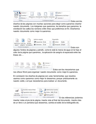Estos son los 
diseños de las páginas con muchas opciones para elegir como queramos diseñar 
nuestro documento. Los márgenes que queramos, los tamaños que queramos, la 
orientación los saltos los números entre línea que preferimos en fin. Diseñamos 
nuestro documento como mejor lo queramos. 
Estos son 
algunos fondos de páginas y párrafo, como lo está la marca de agua en la hoja el 
color de la página que queramos., la aplicación de sangría el espaciado entre las 
líneas etc.… 
Estos son los mecanismos que 
nos ofrece Word para organizar nuestro documento como mejor lo queramos. 
En conclusión los diseños de páginas son unas herramientas que nosotros 
usamos como queramos como mejor lo deseemos, porque prácticamente es 
nuestro estilo, o el que necesitamos para realizar un documento. 
En las referencias podemos 
insertar notas al pie de la página, inserta nota al final del documento, inserta citas 
de un libro o un periódico que deseemos, cambia el estilo de la bibliografía etc. 
 