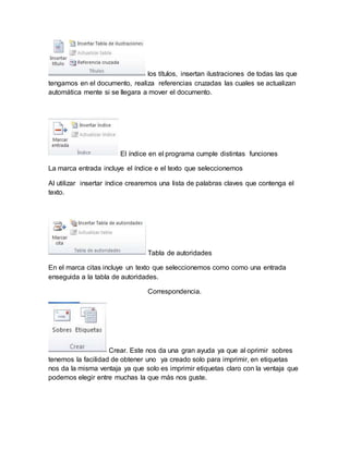 los títulos, insertan ilustraciones de todas las que 
tengamos en el documento, realiza referencias cruzadas las cuales se actualizan 
automática mente si se llegara a mover el documento. 
El índice en el programa cumple distintas funciones 
La marca entrada incluye el índice e el texto que seleccionemos 
Al utilizar insertar índice crearemos una lista de palabras claves que contenga el 
texto. 
Tabla de autoridades 
En el marca citas incluye un texto que seleccionemos como como una entrada 
enseguida a la tabla de autoridades. 
Correspondencia. 
Crear. Este nos da una gran ayuda ya que al oprimir sobres 
tenemos la facilidad de obtener uno ya creado solo para imprimir, en etiquetas 
nos da la misma ventaja ya que solo es imprimir etiquetas claro con la ventaja que 
podemos elegir entre muchas la que más nos guste. 
 