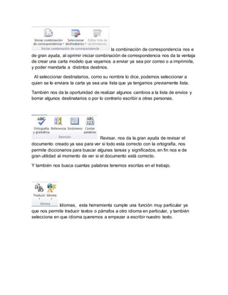 la combinación de correspondencia nos e 
de gran ayuda, al oprimir iniciar combinación de correspondencia nos da la ventaja 
de crear una carta modelo que vayamos a enviar ya sea por correo o a imprimirla, 
y poder mandarla a distintos destinos. 
Al seleccionar destinatarios, como su nombre lo dice, podemos seleccionar a 
quien se le enviara la carta ya sea una lista que ya tengamos previamente lista. 
También nos da la oportunidad de realizar algunos cambios a la lista de envíos y 
borrar algunos destinatarios o por lo contrario escribir a otras personas. 
Revisar, nos da la gran ayuda de revisar el 
documento creado ya sea para ver si todo esta correcto con la ortografía, nos 
permite diccionarios para buscar algunas tareas y significados, en fin nos e de 
gran utilidad al momento de ver si el documento está correcto. 
Y también nos busca cuantas palabras tenemos escritas en el trabajo. 
Idiomas, esta herramienta cumple una función muy particular ya 
que nos permite traducir textos o párrafos a otro idioma en particular, y también 
selecciona en que idioma queremos a empezar a escribir nuestro texto. 
 