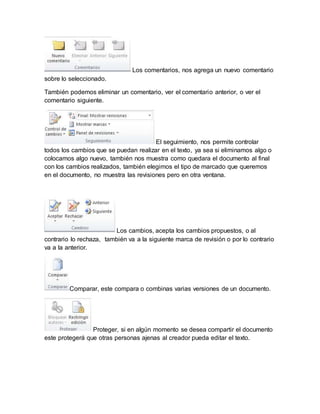 Los comentarios, nos agrega un nuevo comentario 
sobre lo seleccionado. 
También podemos eliminar un comentario, ver el comentario anterior, o ver el 
comentario siguiente. 
El seguimiento, nos permite controlar 
todos los cambios que se puedan realizar en el texto, ya sea si eliminamos algo o 
colocamos algo nuevo, también nos muestra como quedara el documento al final 
con los cambios realizados, también elegimos el tipo de marcado que queremos 
en el documento, no muestra las revisiones pero en otra ventana. 
Los cambios, acepta los cambios propuestos, o al 
contrario lo rechaza, también va a la siguiente marca de revisión o por lo contrario 
va a la anterior. 
Comparar, este compara o combinas varias versiones de un documento. 
Proteger, si en algún momento se desea compartir el documento 
este protegerá que otras personas ajenas al creador pueda editar el texto. 
 