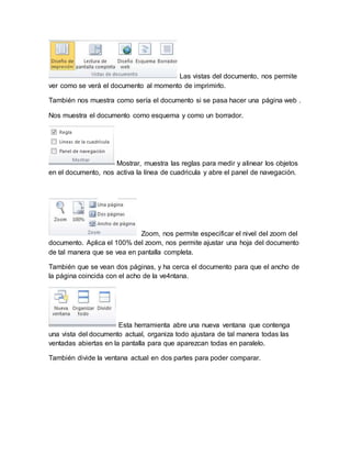 Las vistas del documento, nos permite 
ver como se verá el documento al momento de imprimirlo. 
También nos muestra como sería el documento si se pasa hacer una página web . 
Nos muestra el documento como esquema y como un borrador. 
Mostrar, muestra las reglas para medir y alinear los objetos 
en el documento, nos activa la línea de cuadricula y abre el panel de navegación. 
Zoom, nos permite especificar el nivel del zoom del 
documento. Aplica el 100% del zoom, nos permite ajustar una hoja del documento 
de tal manera que se vea en pantalla completa. 
También que se vean dos páginas, y ha cerca el documento para que el ancho de 
la página coincida con el acho de la ve4ntana. 
Esta herramienta abre una nueva ventana que contenga 
una vista del documento actual, organiza todo ajustara de tal manera todas las 
ventadas abiertas en la pantalla para que aparezcan todas en paralelo. 
También divide la ventana actual en dos partes para poder comparar. 
 