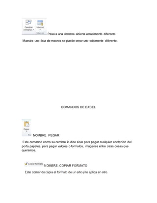 Pasa a una ventana abierta actualmente diferente 
Muestra una lista de macros se puede crear uno totalmente diferente. 
COMANDOS DE EXCEL 
NOMBRE: PEGAR 
Este comando como su nombre lo dice sirve para pegar cualquier contenido del 
porta papeles, para pegar valores o formatos, imágenes entre otras cosas que 
queramos. 
 