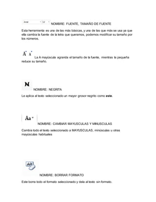 NOMBRE: FUENTE, TAMAÑO DE FUENTE 
Esta herramienta es una de las más básicas, y una de las que más se usa ya que 
ella cambia la fuente de la letra que queramos, podemos modificar su tamaño por 
los números. 
La A mayúscula agranda el tamaño de la fuente, mientras la pequeña 
reduce su tamaño. 
NOMBRE: NEGRITA 
Le aplica al texto seleccionado un mayor grosor negrito como este. 
NOMBRE: CAMBIAR MAYUSCULAS Y MINUSCULAS 
Cambia todo el texto seleccionado a MAYUSCULAS, minúsculas u otras 
mayúsculas habituales 
NOMBRE: BORRAR FORMATO 
Este borra todo el formato seleccionado y dela al texto sin formato. 
 