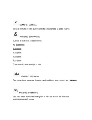 NOMBRE: CURSIVA. 
aplica el formato de letra cursiva al texto seleccionado ej. Letra cursiva. 
NOMBRE: SUBRAYADO 
Subraya el texto que seleccionemos 
Ej. Subrayado 
Subrayado 
Subrayado 
Subrayado 
Subrayado 
Entre otros tipos de subrayado más 
NOMBRE: TACHADO. 
Esta herramienta traza una línea en medio del texto seleccionado así: tachado. 
NOMBRE: SUBINDICE 
Esta crea letras minúsculas debajo de la línea de la base del texto que 
seleccionemos así: subíndice. 
 