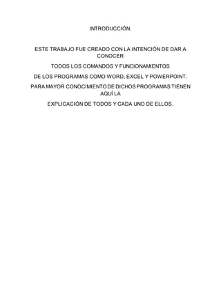 INTRODUCCIÓN. 
ESTE TRABAJO FUE CREADO CON LA INTENCIÓN DE DAR A 
CONOCER 
TODOS LOS COMANDOS Y FUNCIONAMIENTOS 
DE LOS PROGRAMAS COMO WORD, EXCEL Y POWERPOINT. 
PARA MAYOR CONOCIMIENTO DE DICHOS PROGRAMAS TIENEN 
AQUÍ LA 
EXPLICACIÓN DE TODOS Y CADA UNO DE ELLOS. 
 