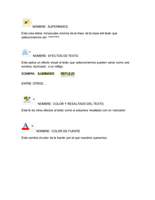 NOMBRE: SUPERINDICE. 
Esta crea letras minúsculas encima de la línea de la base del texto que 
seleccionemos así: superíndice. 
NOMBRE: EFECTOS DE TEXTO. 
Este aplica un efecto visual al texto que seleccionemos pueden variar como una 
sombra, iluminado o un reflejo. 
SOMBRA ILUMINADO REFLEJO 
ENTRE OTROS… 
NOMBRE: COLOR Y RESALTADO DEL TEXTO. 
Este le da otros efectos al texto como si estuviera resaltado con un marcador 
NOMBRE: COLOR DE FUENTE 
Este cambia el color de la fuente por el que nosotros queramos. 
 