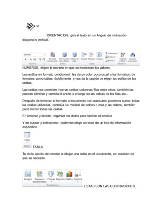 ORIENTACION, gira el texto en un Angulo de inclinación 
diagonal o vertical. 
NUMEROS, eligen la manera en que se mostraran los valores, 
Los estilos en formato condicional les da un color poco usual a los formatos, de 
formatos como tablas rápidamente y nos da la opción de elegir los estilos de las 
celdas. 
Las celdas nos permiten insertar celdas columnas filas entre otros, también las 
pueden eliminar y cambia el ancho o el largo de las celdas de las filas etc... 
Después de terminar el formato o documento con autosuma podemos sumar todas 
las celdas utilizadas, continúa un modelo de celdas o más y las rellena, también 
pude borrar todas las celdas 
En ordenar y facilitar, organiza los datos para facilitar el análisis 
Y en buscar y seleccionar, podemos elegir un texto de un tipo de información 
específico. 
TABLA 
Te da la opción de insertar o dibujar una tabla en el documento, en cuestión de 
que se necesite. 
ESTAS SON LAS ILUSTRACIONES. 
 